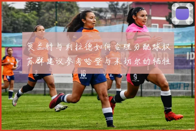 莫兰特与利拉德如何合理分配球权苏群建议参考哈登与米切尔的牺牲精神