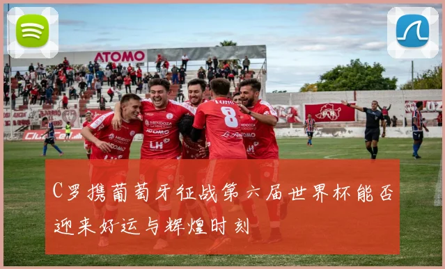C罗携葡萄牙征战第六届世界杯能否迎来好运与辉煌时刻