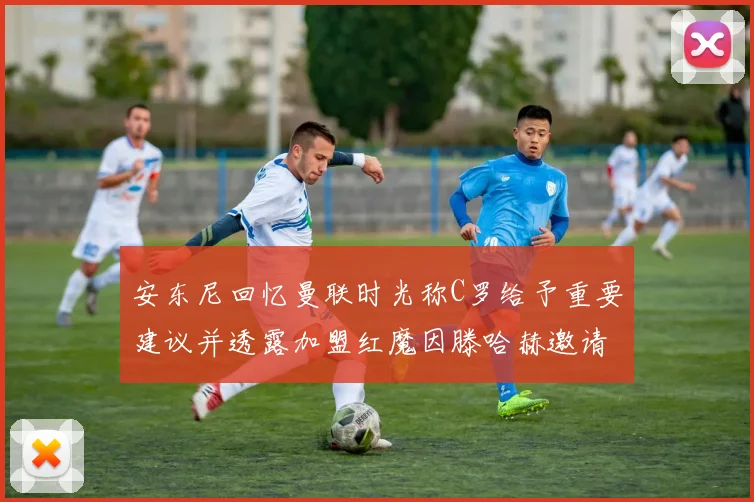 安东尼回忆曼联时光称C罗给予重要建议并透露加盟红魔因滕哈赫邀请