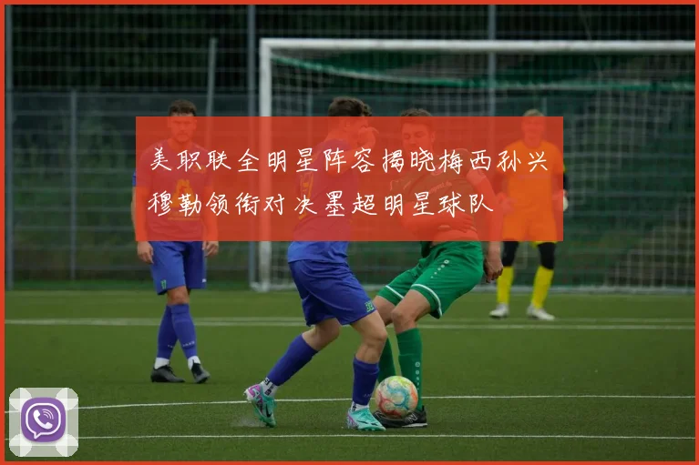 美职联全明星阵容揭晓梅西孙兴慜穆勒领衔对决墨超明星球队