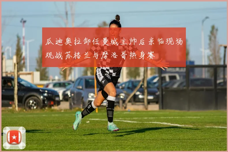 瓜迪奥拉卸任曼城主帅后亲临现场观战苏格兰与摩洛哥热身赛