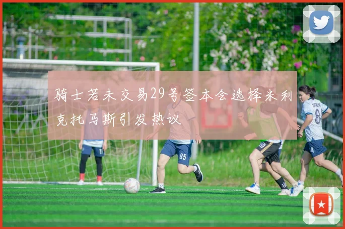 骑士若未交易29号签本会选择米利克托马斯引发热议