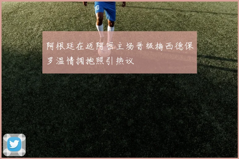 阿根廷在迈阿密主场晋级梅西德保罗温情拥抱照引热议