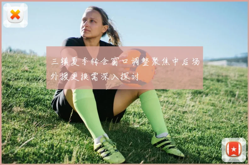 三镇夏季转会窗口调整聚焦中后场外援更换需深入探讨