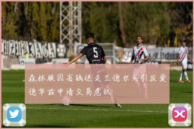 森林狼因省钱送走兰德尔或引发爱德华兹申请交易危机