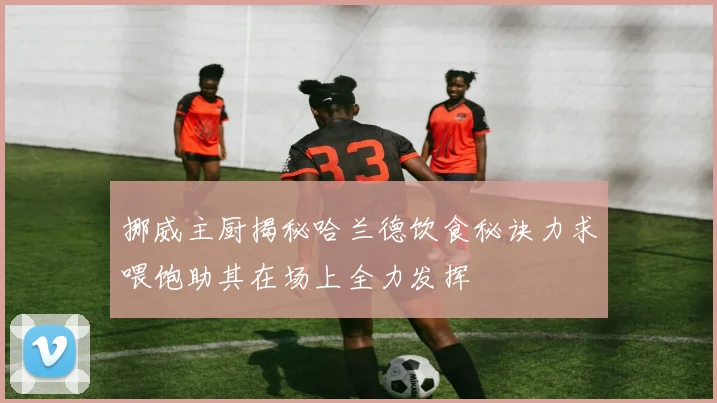 挪威主厨揭秘哈兰德饮食秘诀力求喂饱助其在场上全力发挥