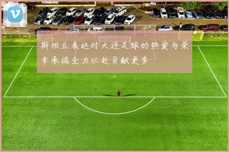 斯坦丘表达对大连足球的热爱与荣幸承诺全力以赴贡献更多