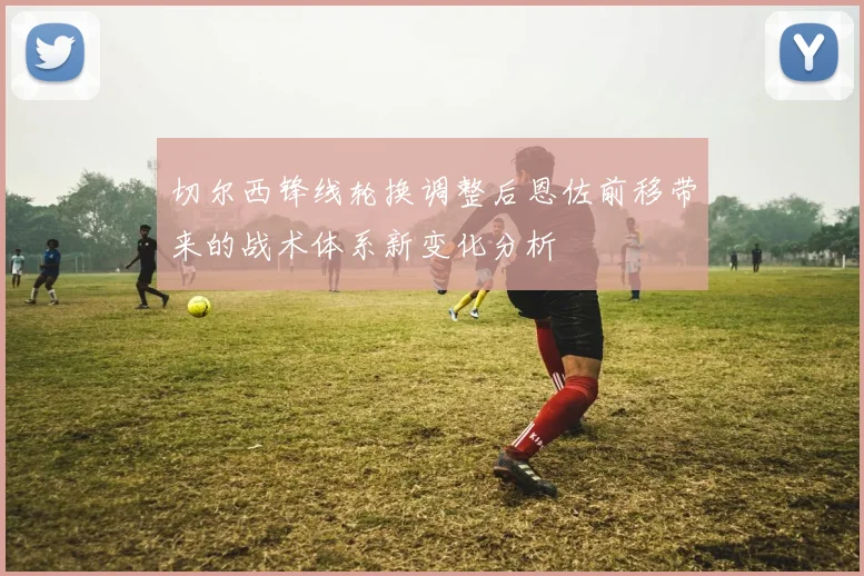 切尔西锋线轮换调整后恩佐前移带来的战术体系新变化分析